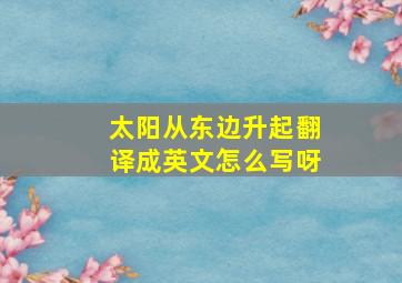 太阳从东边升起翻译成英文怎么写呀