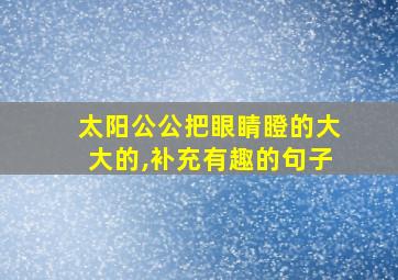 太阳公公把眼睛瞪的大大的,补充有趣的句子