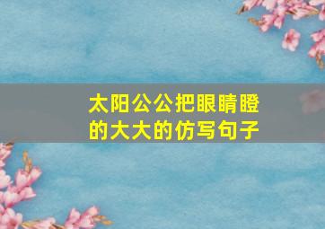 太阳公公把眼睛瞪的大大的仿写句子