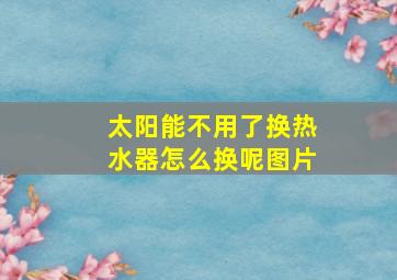 太阳能不用了换热水器怎么换呢图片