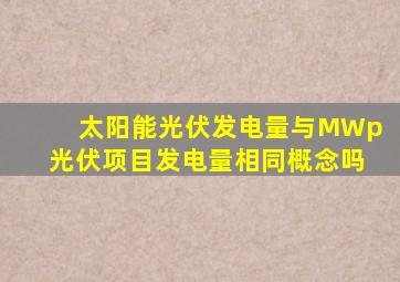 太阳能光伏发电量与MWp光伏项目发电量相同概念吗