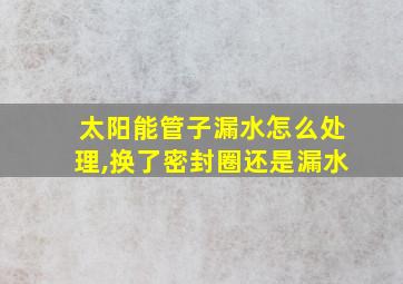 太阳能管子漏水怎么处理,换了密封圈还是漏水