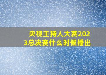 央视主持人大赛2023总决赛什么时候播出