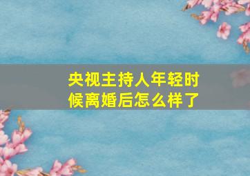 央视主持人年轻时候离婚后怎么样了