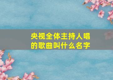 央视全体主持人唱的歌曲叫什么名字