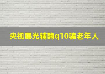 央视曝光辅酶q10骗老年人