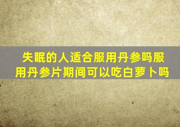 失眠的人适合服用丹参吗服用丹参片期间可以吃白萝卜吗