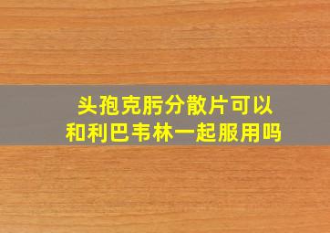 头孢克肟分散片可以和利巴韦林一起服用吗