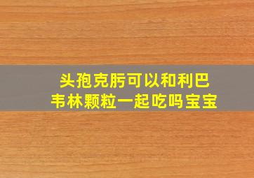 头孢克肟可以和利巴韦林颗粒一起吃吗宝宝