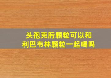 头孢克肟颗粒可以和利巴韦林颗粒一起喝吗