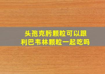 头孢克肟颗粒可以跟利巴韦林颗粒一起吃吗