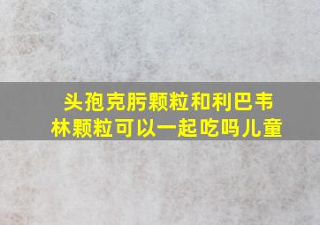 头孢克肟颗粒和利巴韦林颗粒可以一起吃吗儿童