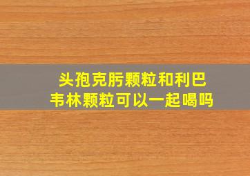 头孢克肟颗粒和利巴韦林颗粒可以一起喝吗