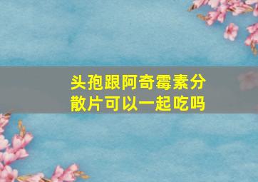 头孢跟阿奇霉素分散片可以一起吃吗