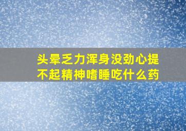 头晕乏力浑身没劲心提不起精神嗜睡吃什么药