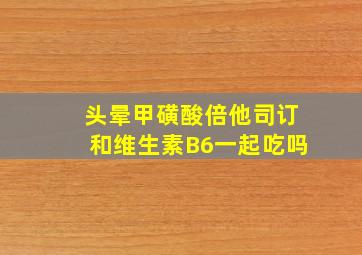 头晕甲磺酸倍他司订和维生素B6一起吃吗