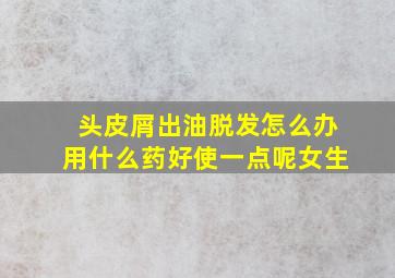 头皮屑出油脱发怎么办用什么药好使一点呢女生