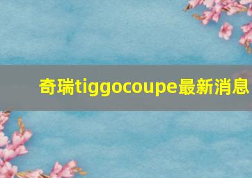 奇瑞tiggocoupe最新消息