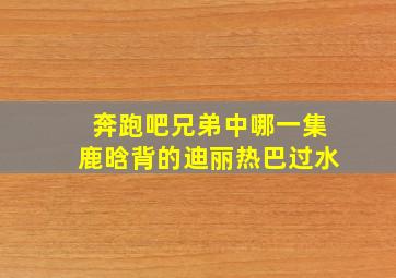 奔跑吧兄弟中哪一集鹿晗背的迪丽热巴过水