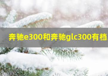 奔驰e300和奔驰glc300有档次