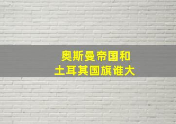 奥斯曼帝国和土耳其国旗谁大