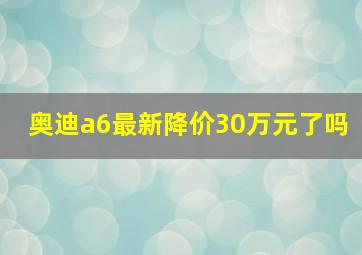 奥迪a6最新降价30万元了吗