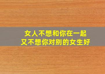 女人不想和你在一起又不想你对别的女生好