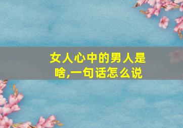 女人心中的男人是啥,一句话怎么说