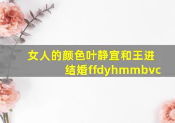 女人的颜色叶静宜和王进结婚ffdyhmmbvc