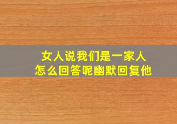 女人说我们是一家人怎么回答呢幽默回复他