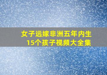 女子远嫁非洲五年内生15个孩子视频大全集