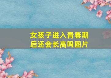 女孩子进入青春期后还会长高吗图片