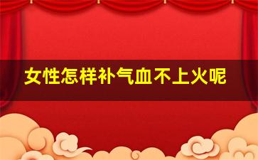 女性怎样补气血不上火呢