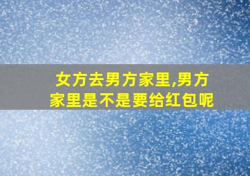 女方去男方家里,男方家里是不是要给红包呢