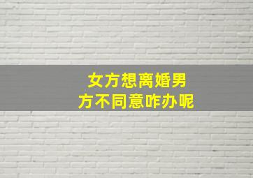 女方想离婚男方不同意咋办呢