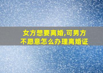 女方想要离婚,可男方不愿意怎么办理离婚证