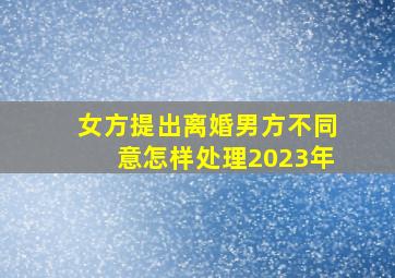 女方提出离婚男方不同意怎样处理2023年