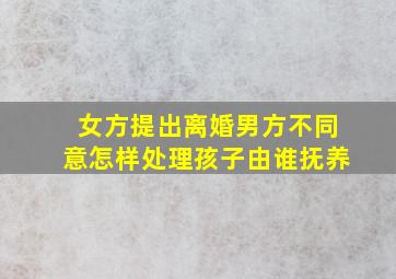 女方提出离婚男方不同意怎样处理孩子由谁抚养