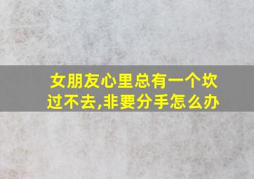 女朋友心里总有一个坎过不去,非要分手怎么办