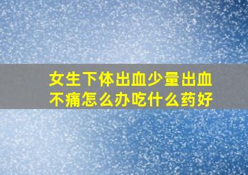 女生下体出血少量出血不痛怎么办吃什么药好