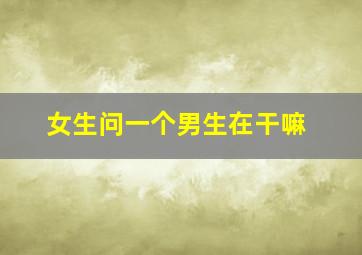 女生问一个男生在干嘛