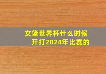 女篮世界杯什么时候开打2024年比赛的