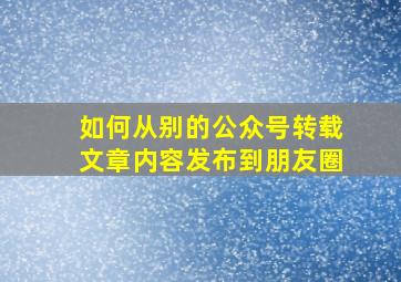 如何从别的公众号转载文章内容发布到朋友圈