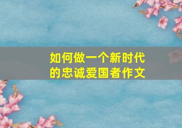 如何做一个新时代的忠诚爱国者作文