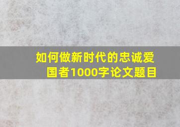 如何做新时代的忠诚爱国者1000字论文题目