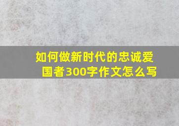 如何做新时代的忠诚爱国者300字作文怎么写