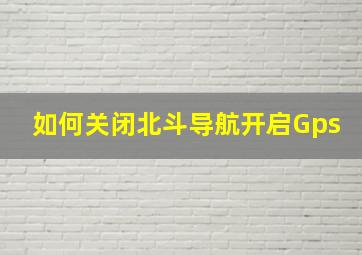 如何关闭北斗导航开启Gps