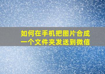 如何在手机把图片合成一个文件夹发送到微信