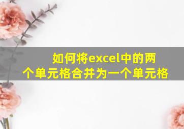 如何将excel中的两个单元格合并为一个单元格