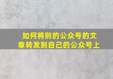 如何将别的公众号的文章转发到自己的公众号上